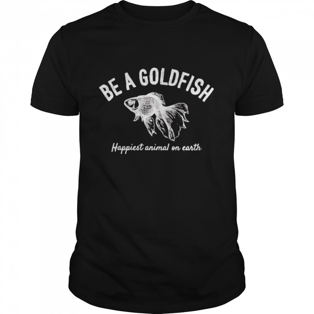 Be a goldfish happiest animal on earth shirt