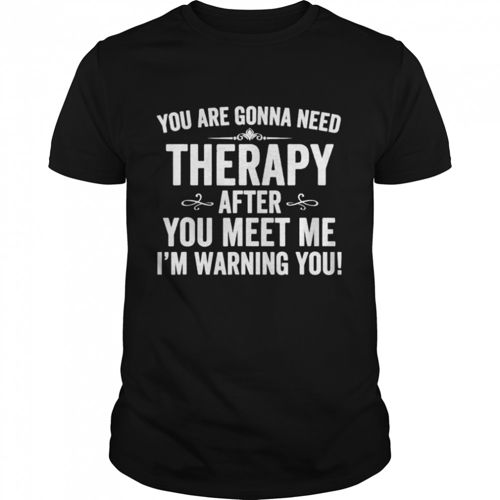 You Are Gonna Need Therapy After You Meet Me shirt