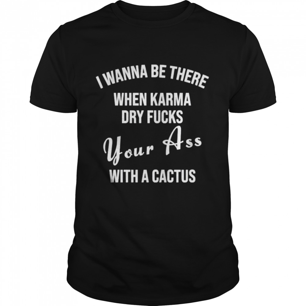 I wanna be there when karma dry fucks your ass with a cactus shirt