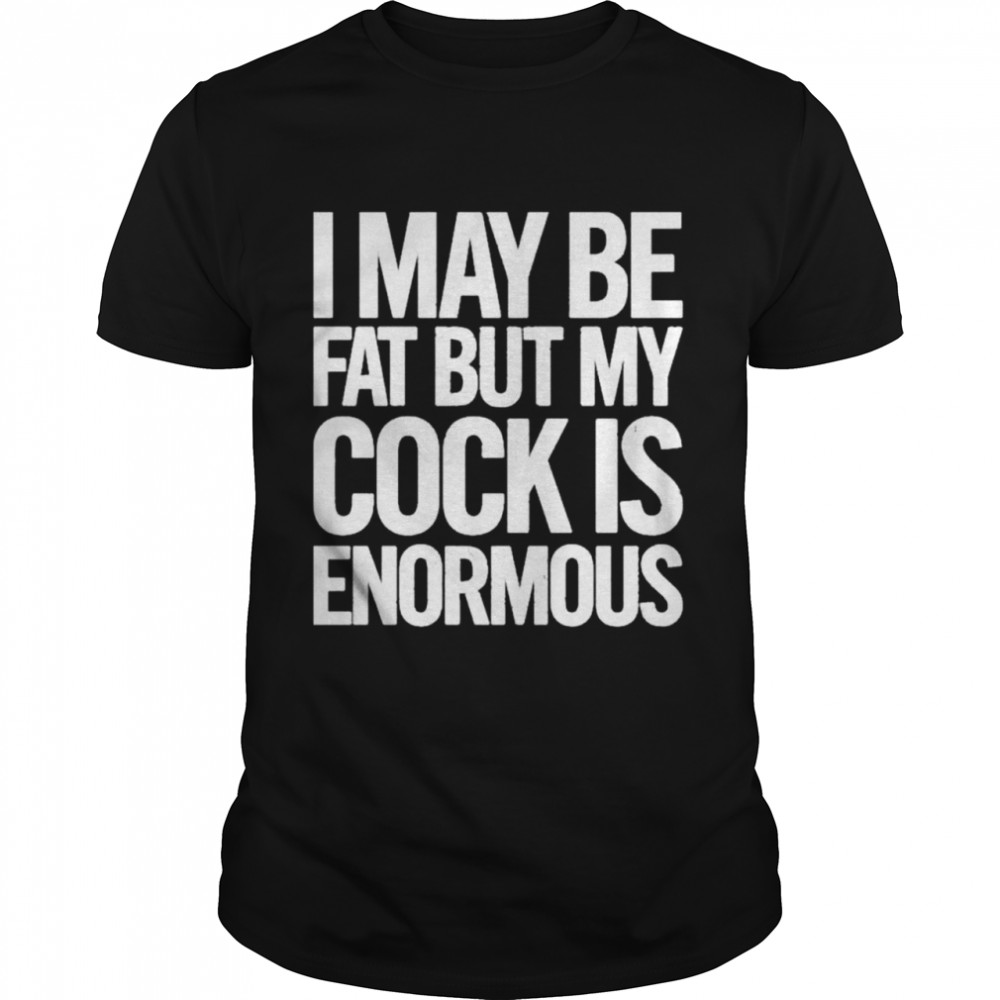 I May Be Fat But My Cock Is Enormous 2022 shirt