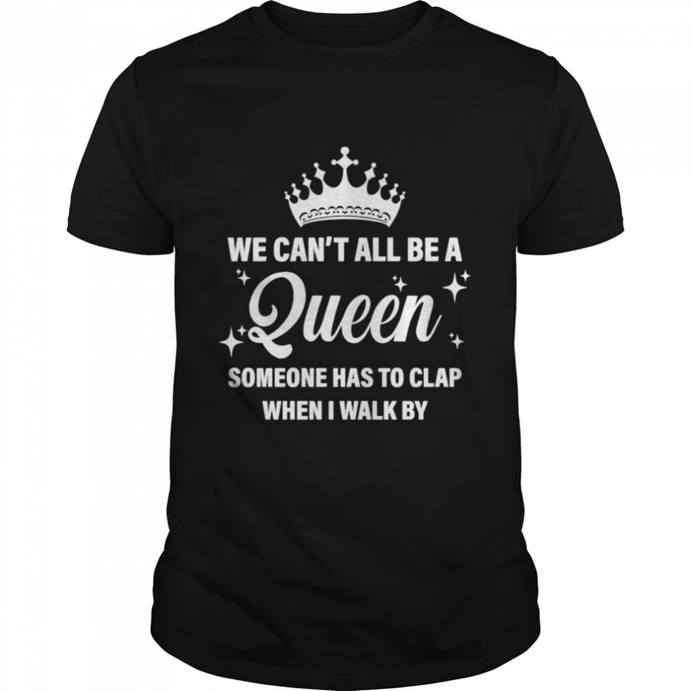 We can’t all be the queen someone has to clap when I walk by shirt