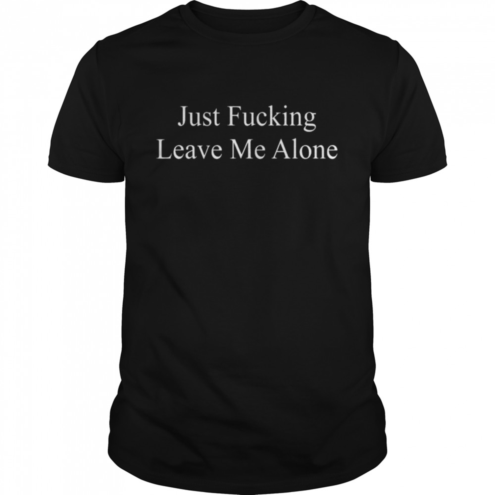 Just fucking leave me alone shirt