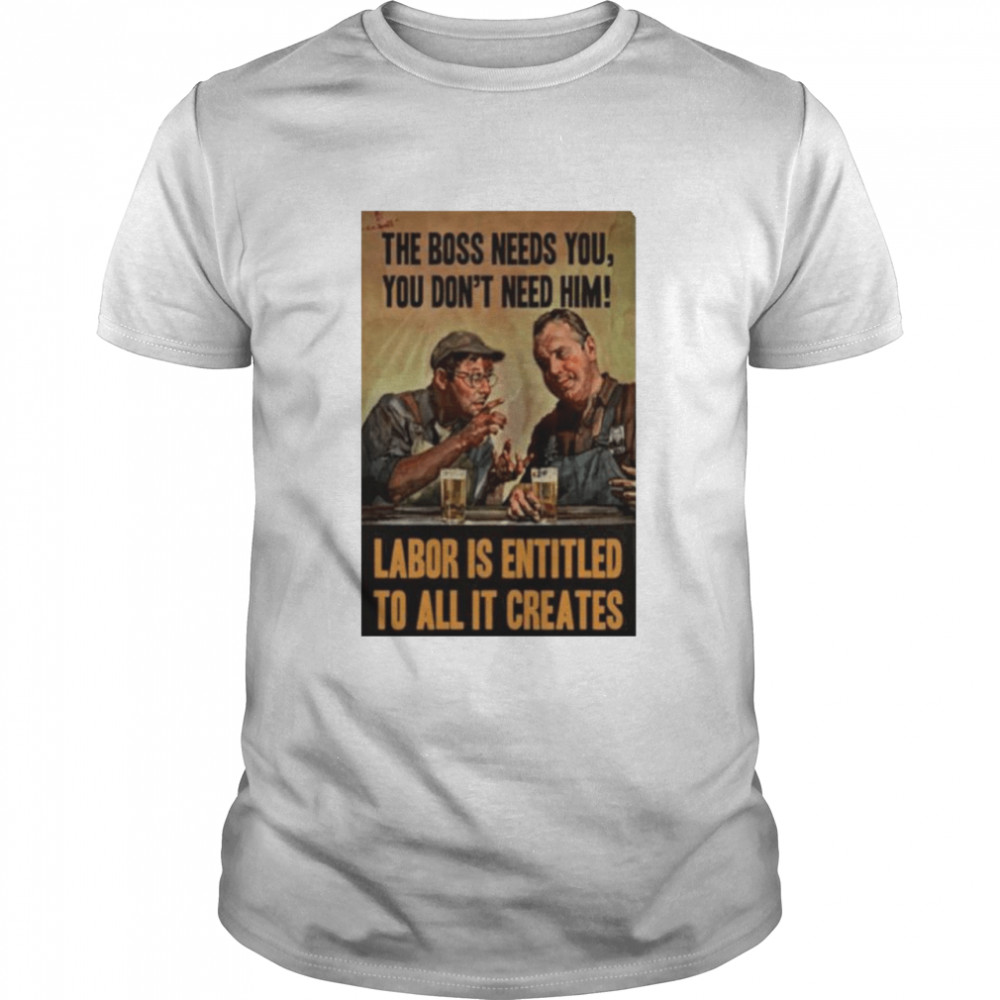 The Boss Needs You You Don’t Need Him Labor Is Entitled To All It Creates Shirt
