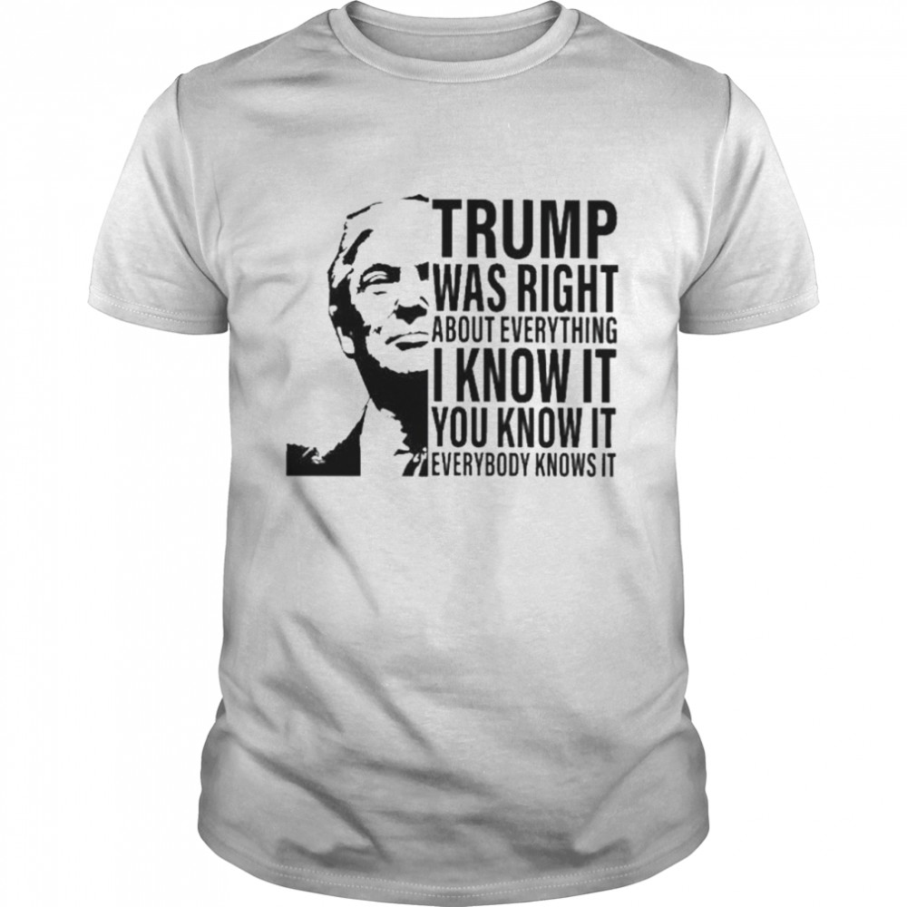 Donald Trump was right about everything I know it you know it everybody knows it shirt