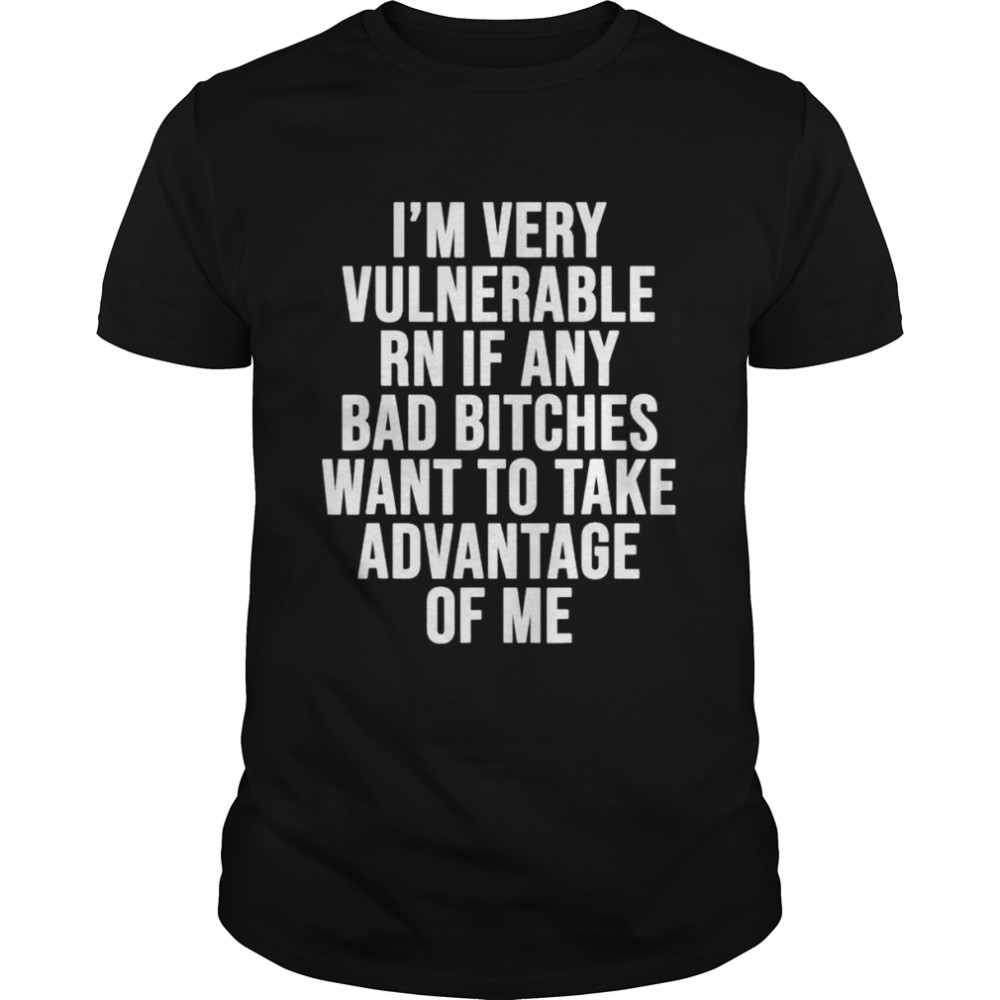 I’m very vulnerable rn if any want to take advantage of me shirt