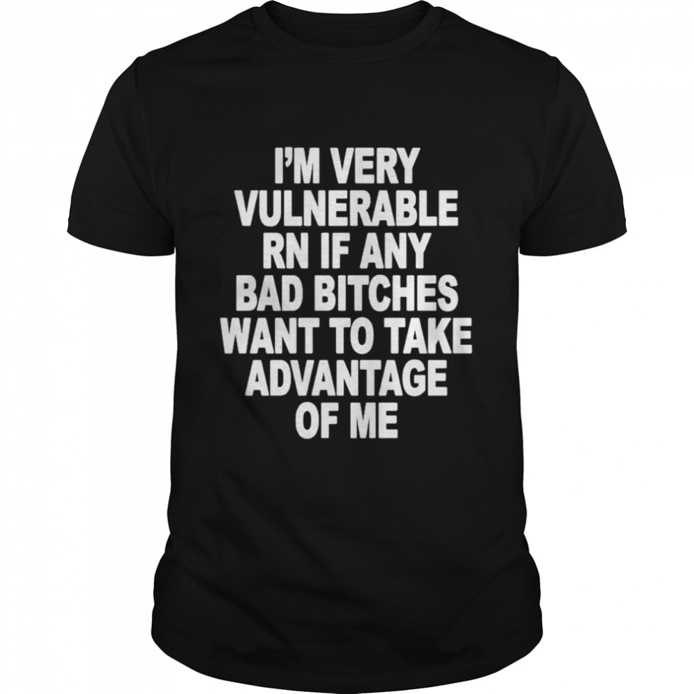 I’m very vulnerable rn if any bad bitches want to take advantage of me shirt