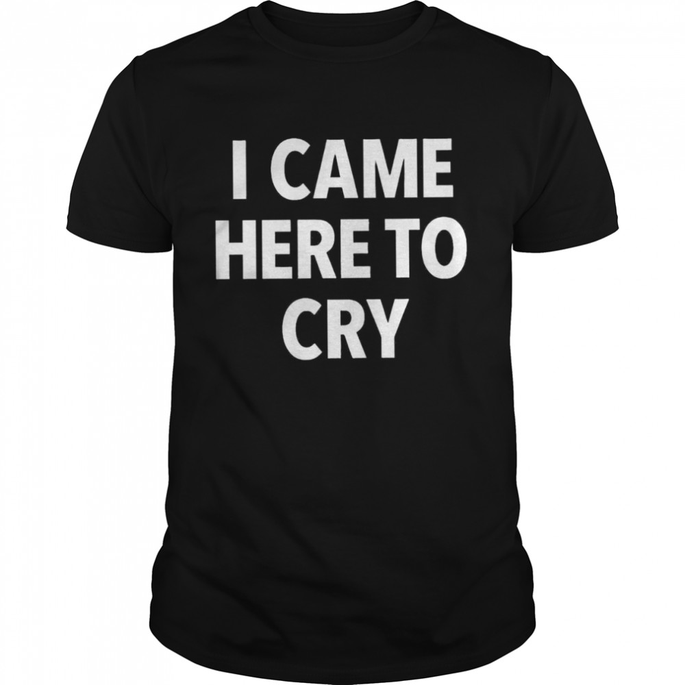 I came here to cry shirt