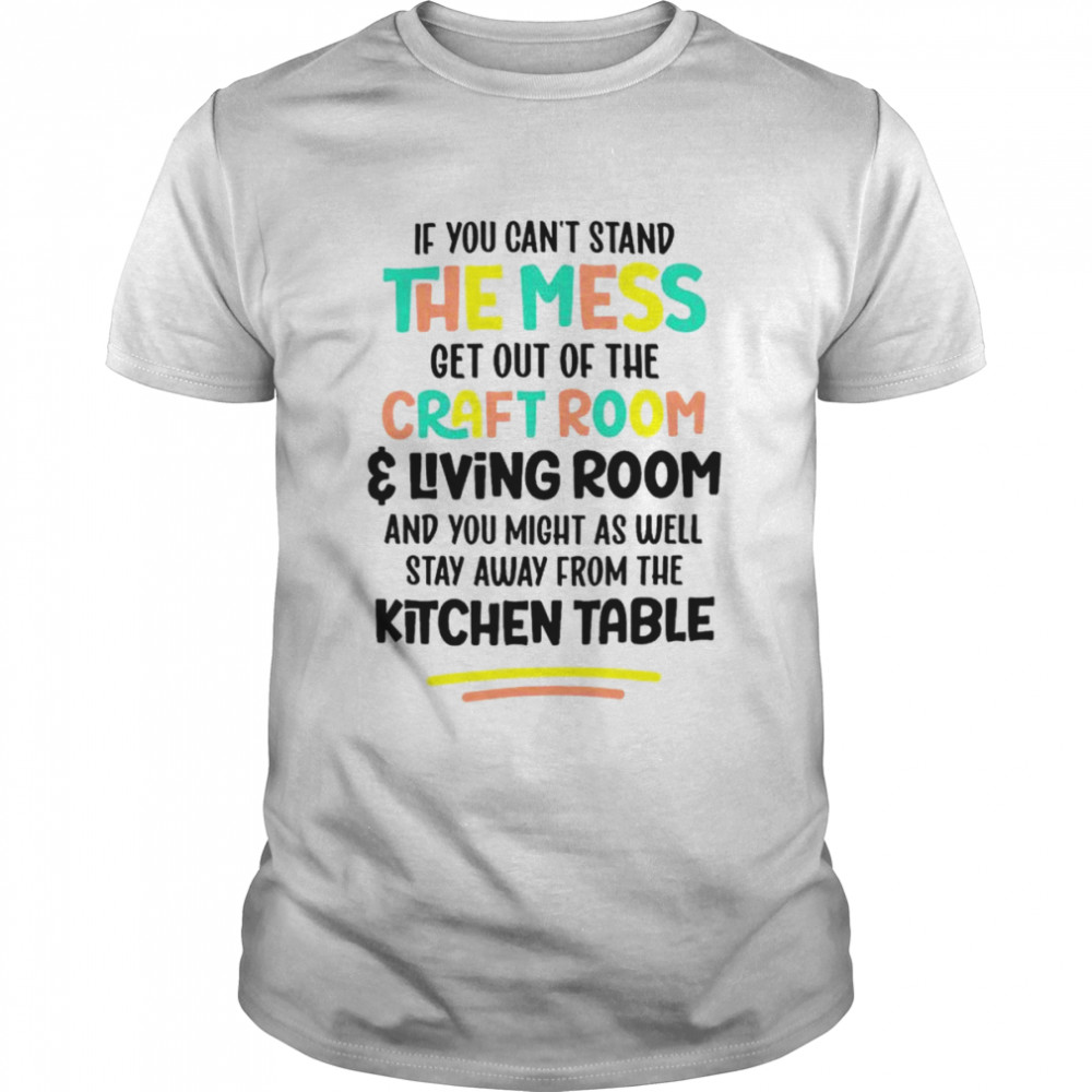 If you can’t stand the mess get out of the craft room and living room shirt