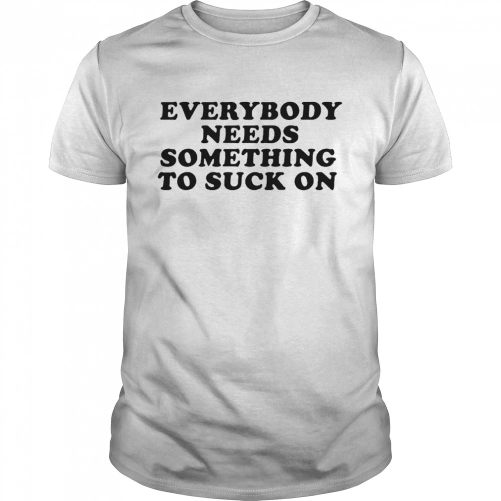 Everybody needs something to suck on shirt