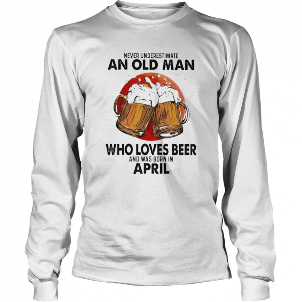 Never underestimate an old Man who loves Beer and was born in April shirt Long Sleeved T-shirt