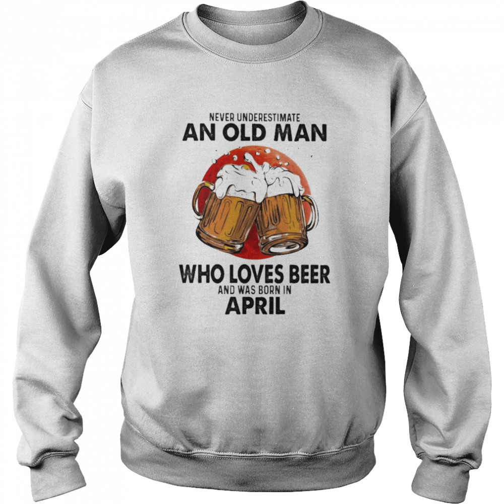 Never underestimate an old Man who loves Beer and was born in April shirt Unisex Sweatshirt