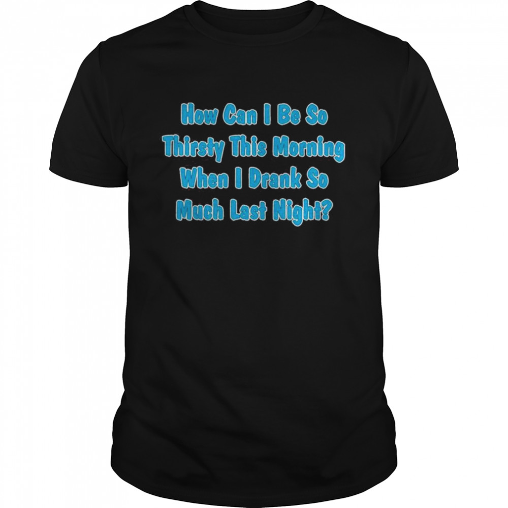 How Can I Be So Thirsty This Morning When I Drank So Much Last Night Shirt