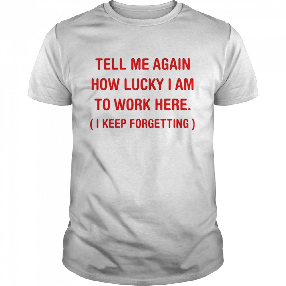 Tell me again how lucky I am to work here I keep forgetting shirt