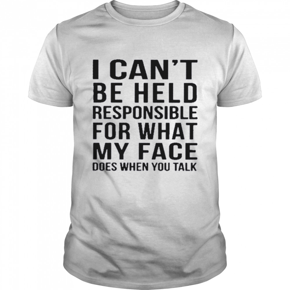 I can’t be held responsible for what my face does when you talk shirt