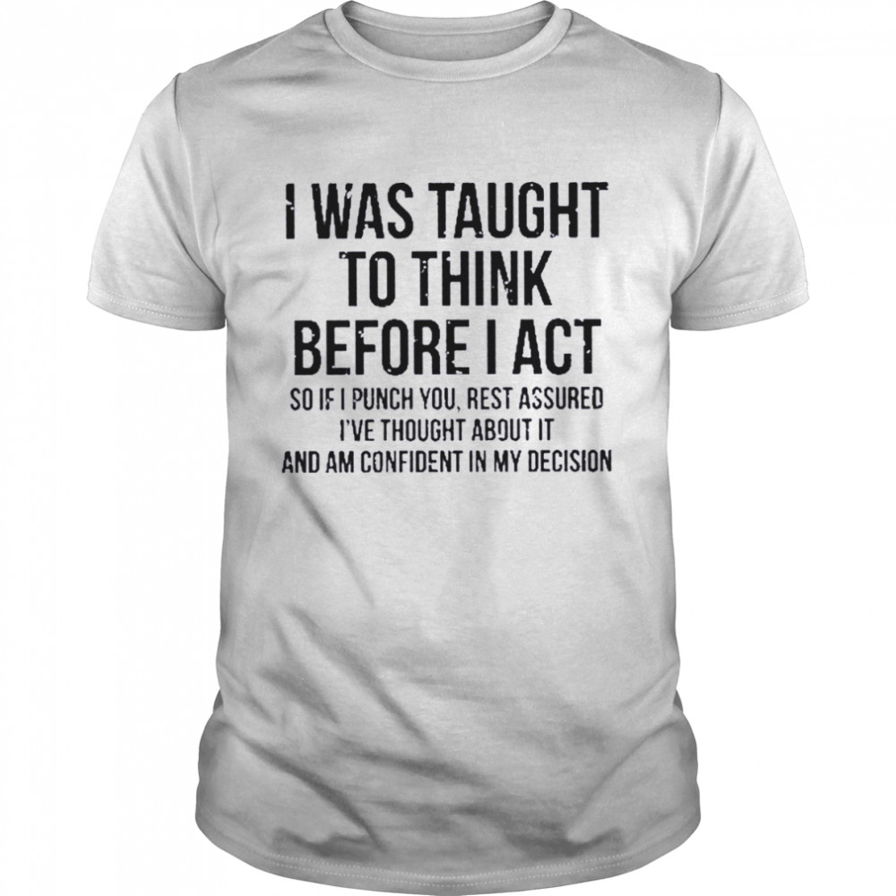 I was taught to think before I act so if I punch you rest assured I’ve thought about it and am confident in my decision shirt