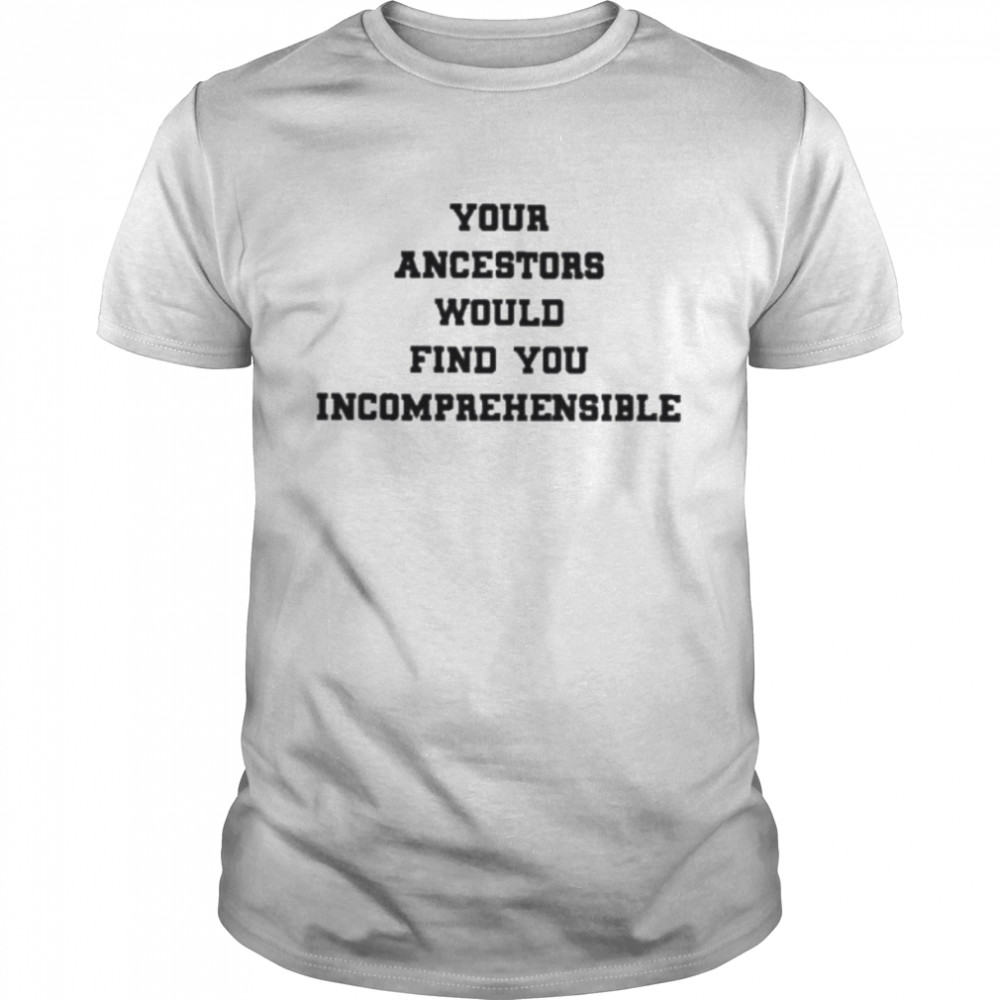 Your ancestors would find you incomprehensible shirt