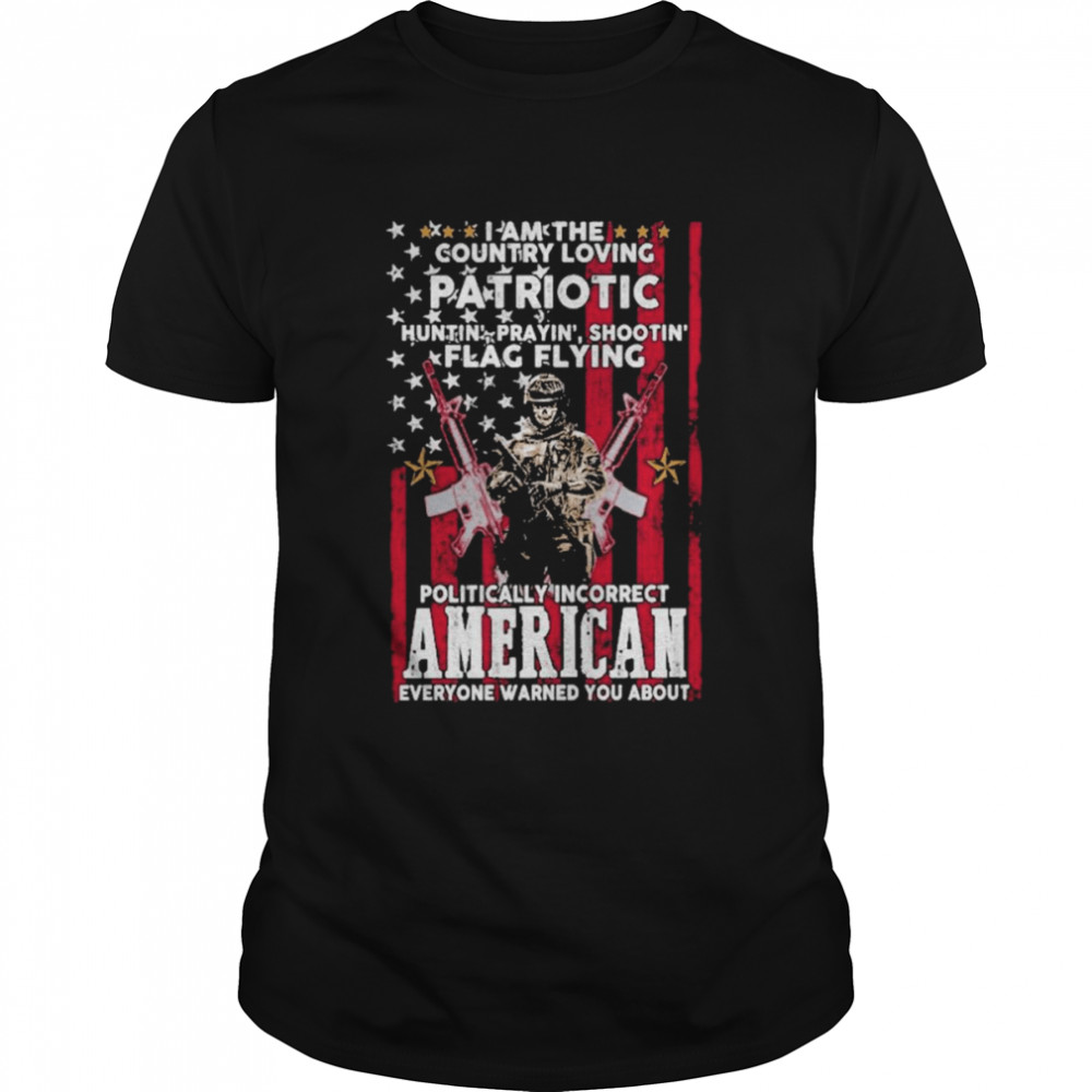 I Am The Country Loving Patriotic Huntin Praying’ Shootin Flag Flying Politically Incorrect American Everyone Warned You About American Flag Shirt