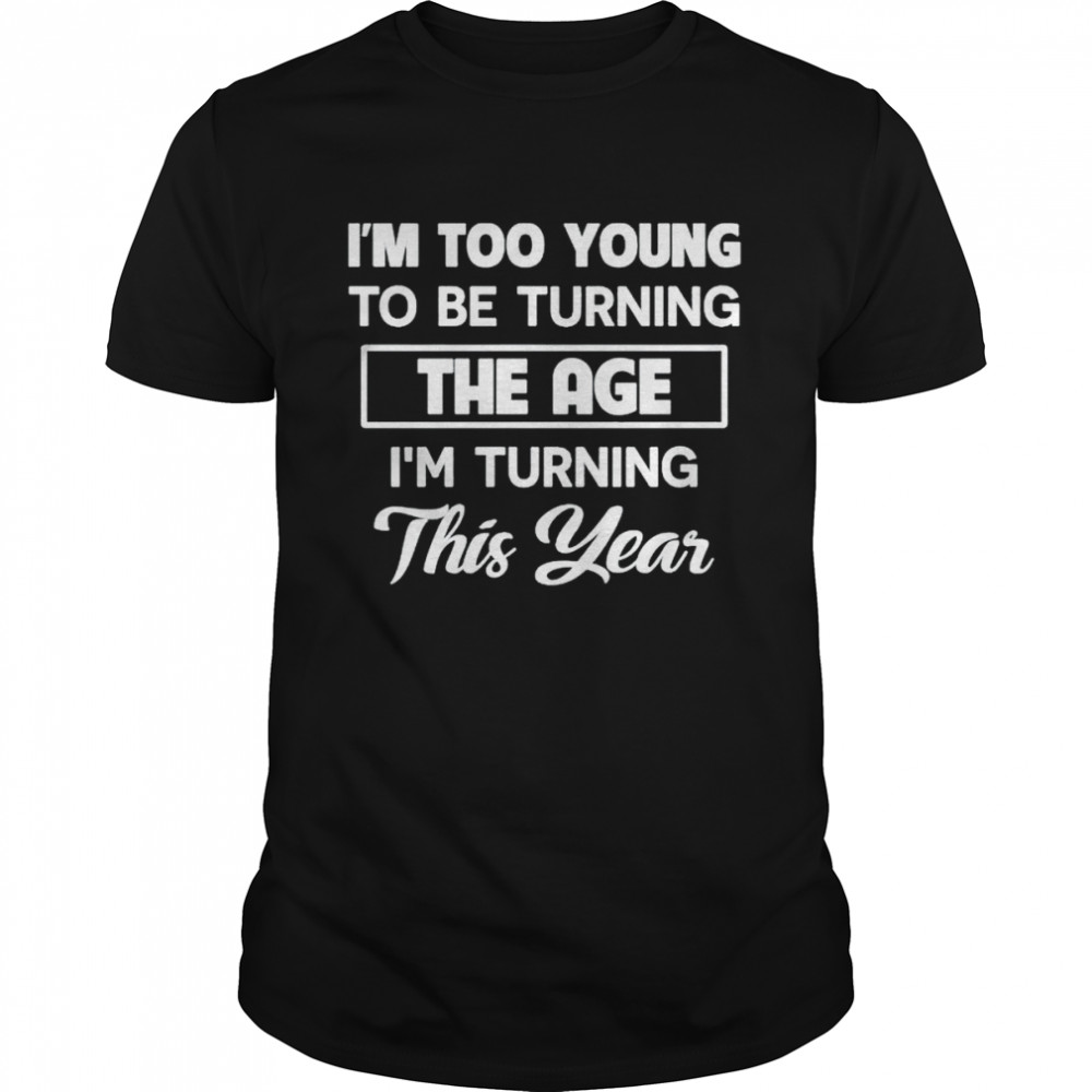 I’m too young to be turning the age I’m turning this year shirt