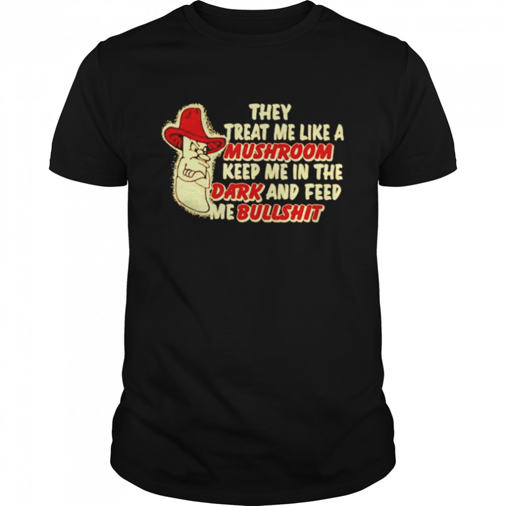 They treat me like a mushroom keep me in the dark and feed me bullshit shirt