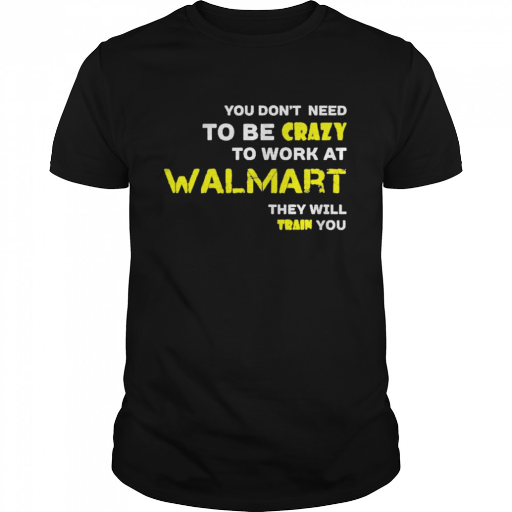 You don’t need to be crazy to work at walmart they will train you shirt