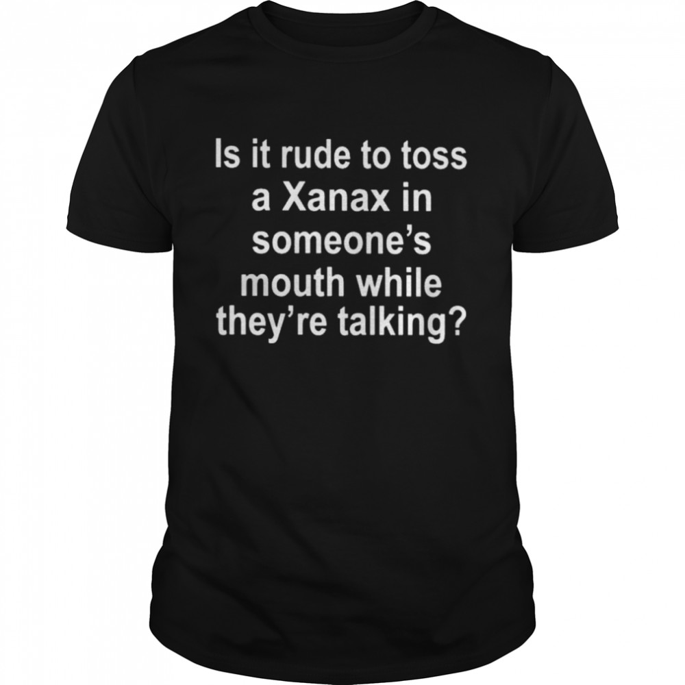 Is it rude to toss a xanax in someone’s mouth while they’re talking shirt