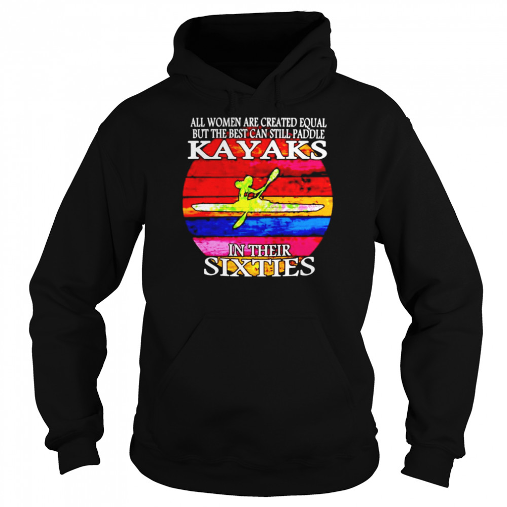 All women are created equal but the best can still paddle Kayaks in their sixties shirt Unisex Hoodie