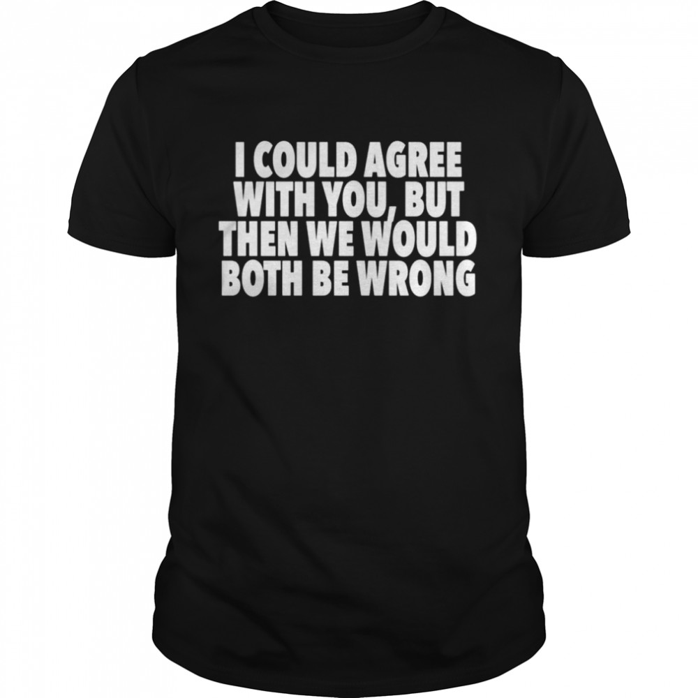 I could agree with you but then we would both be wrong shirt