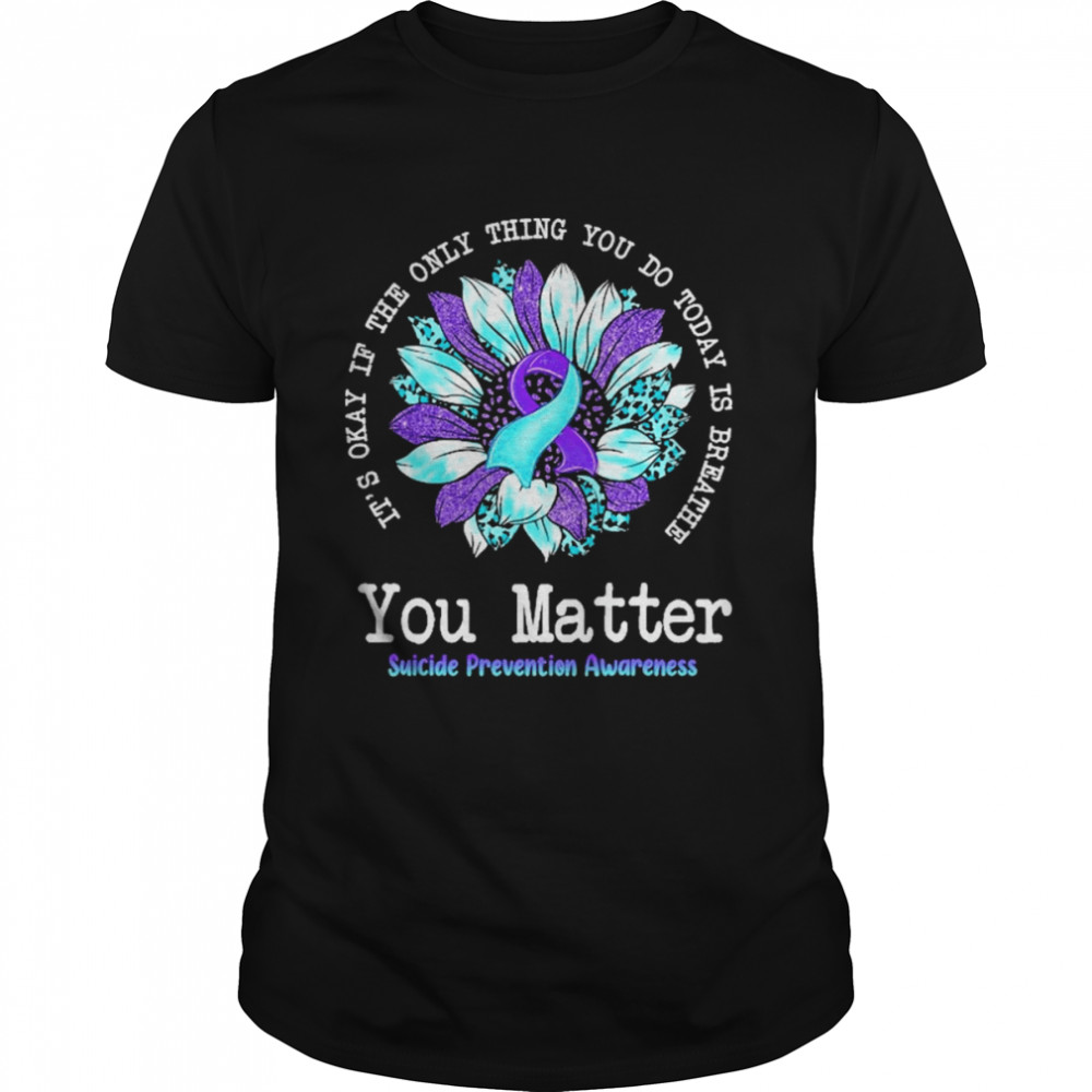 It’s Okay If The Only Thing You Do Today Is Breathe You Matter Suicide prevention Awareness Shirt