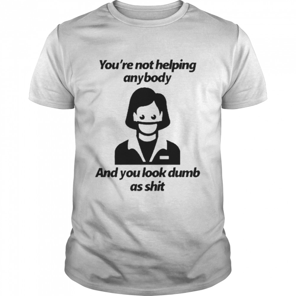 You’re Not Helping Anybody And You Look Dumb As Shit Shirt