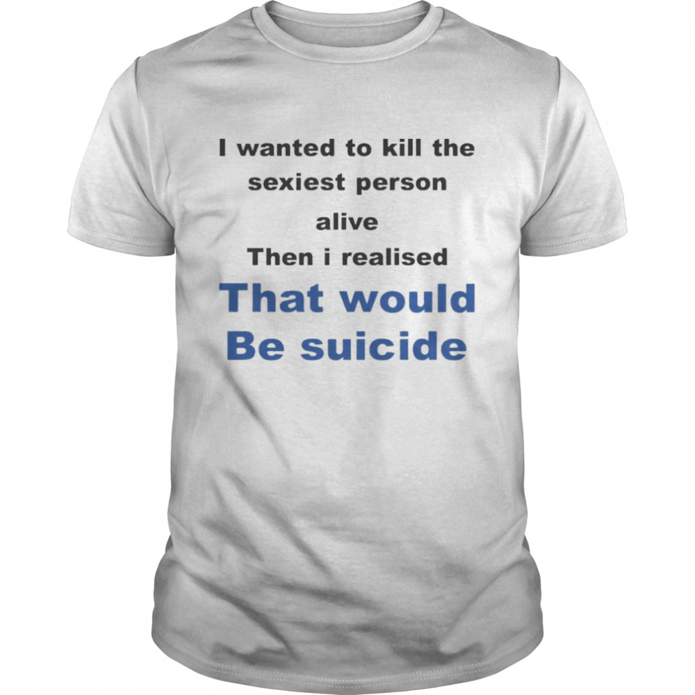 I Wanted To Kill The Sexiest Person Alive Then I Realised That Would Be Suicide Shirt