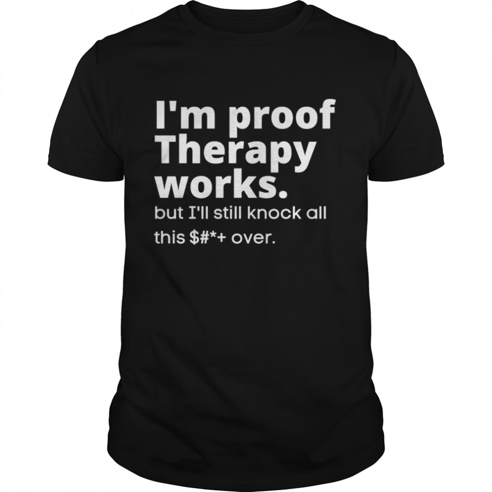 I’m proof therapy works but I’ll still knock all this shit over shirt