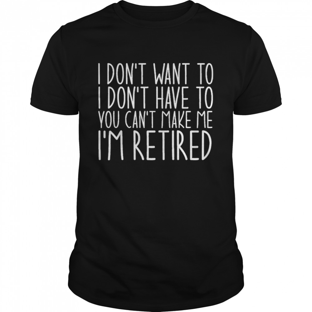 I Don’t Want To I Don’t Have To You Can’t Make Me I’m Retired shirt