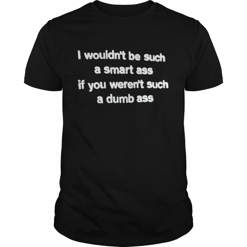 I wouldn’t be such a smart ass if you weren’t such a dumb ass shirt