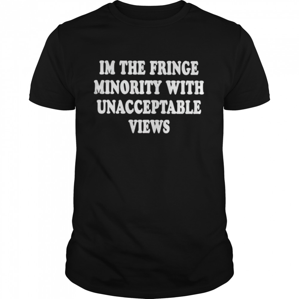 I’m the fringe minority with unacceptable views shirt