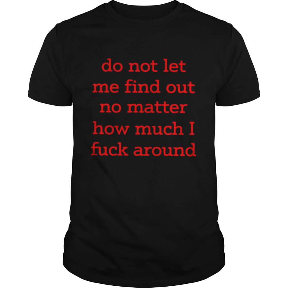 Do not let me find out no matter how much i fuck around shirt