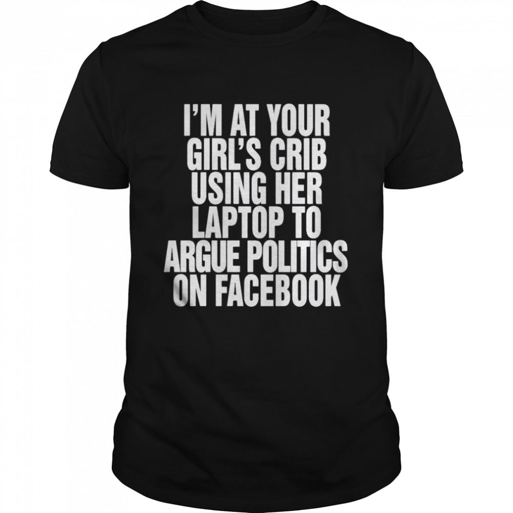 I’m at your girl’s crib using her laptop to argue politics on facebook shirt