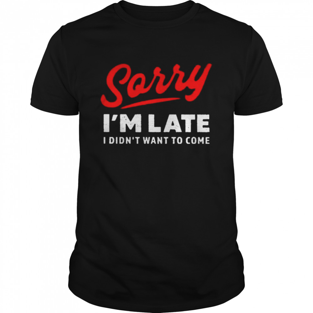 sorry I’m late I didn’t want to come shirt