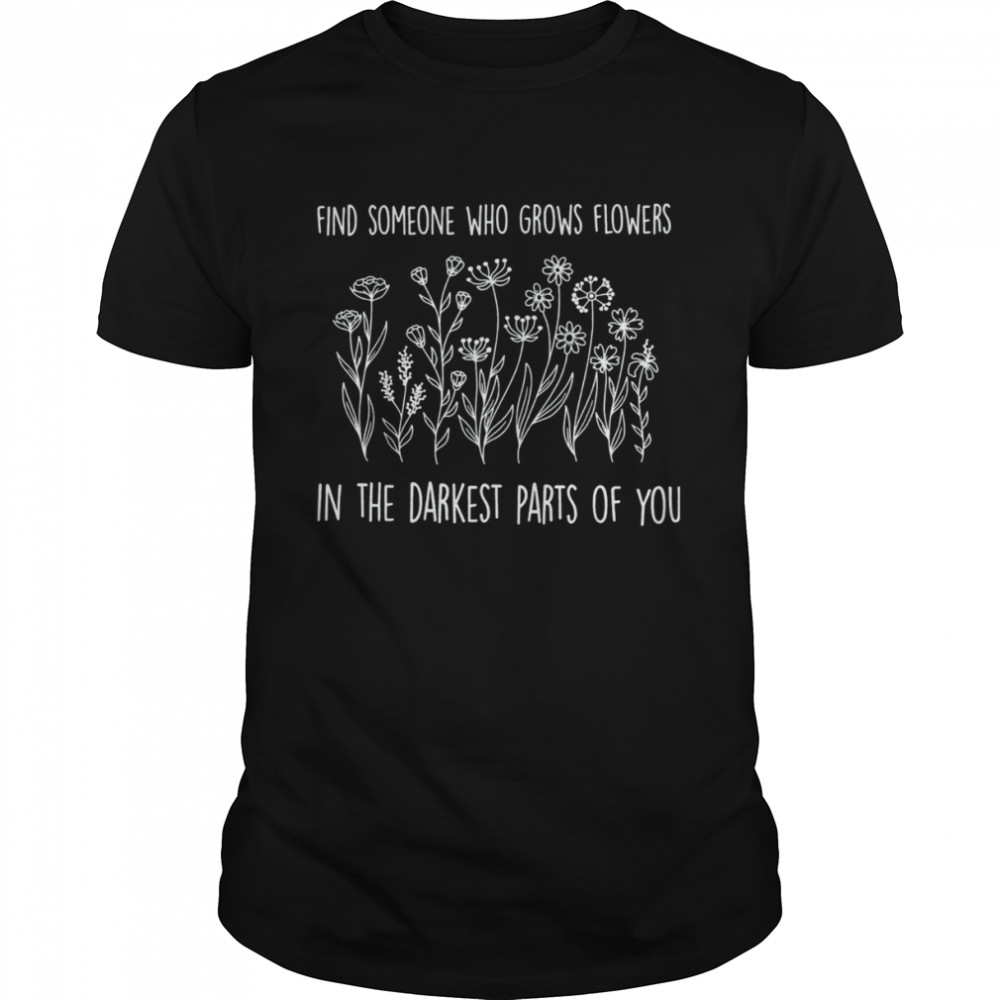 Find someone who grows flowers in the darkest parts of you T-Shirt