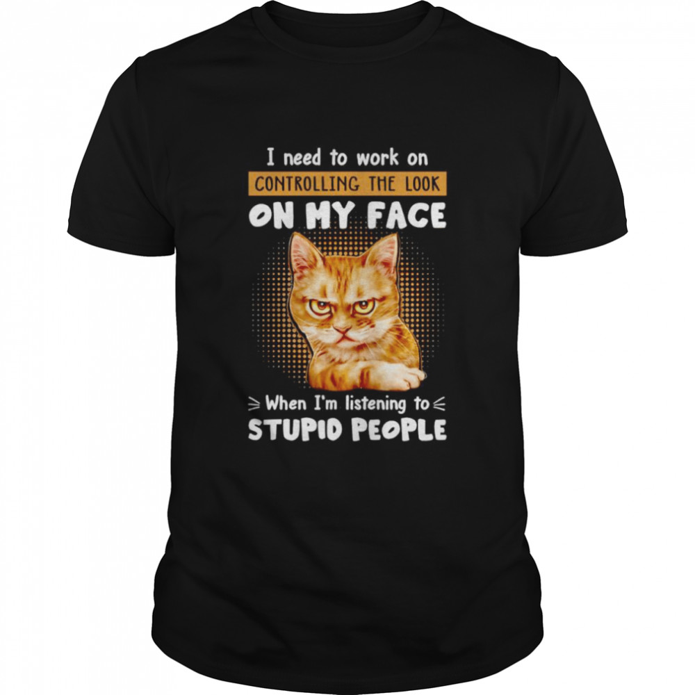 Cat I need to work on controlling the look on my face when I’m listening to stupid people shirt