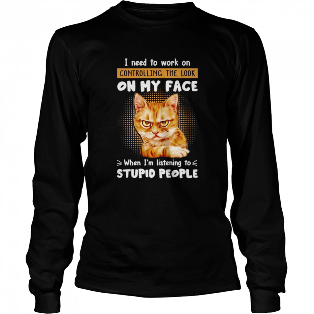 Cat I need to work on controlling the look on my face when I’m listening to stupid people shirt Long Sleeved T-shirt