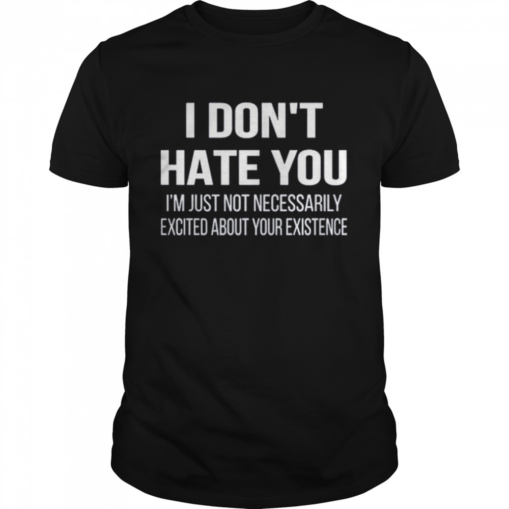 I Don’t Hate You I’m Just Not Necessarily Excited About Your Existence Shirt