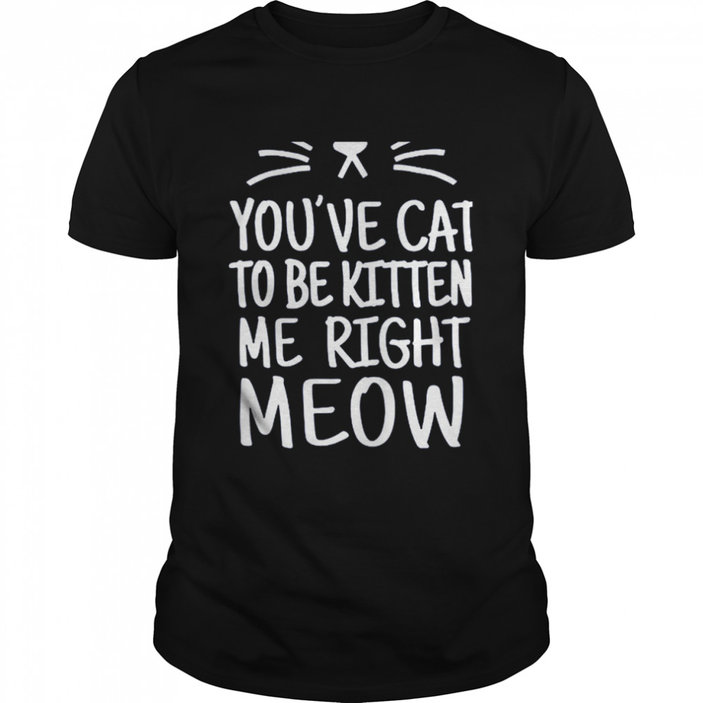 You’ve Cat To Be Kitten Me Right Meow Shirt