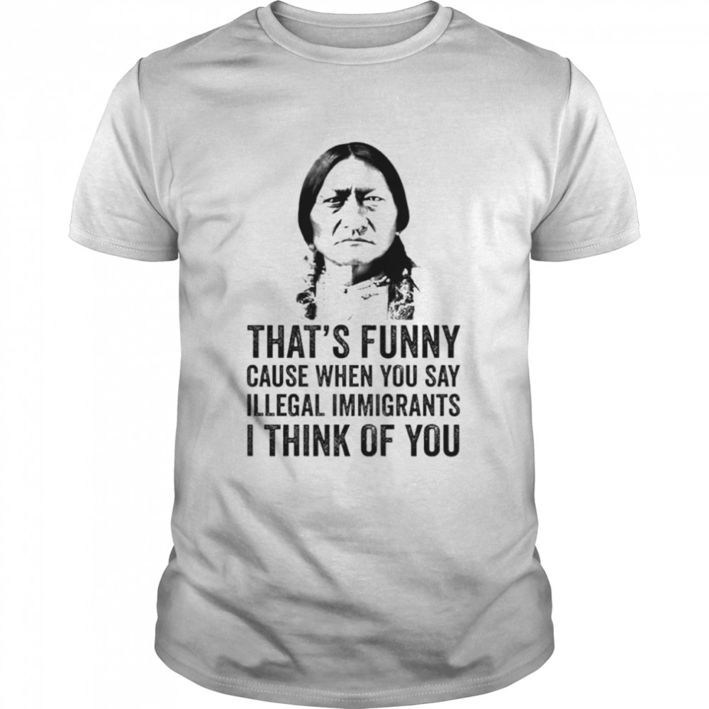 That’s funny cause when you say illegal immigrants I think of you native American shirt