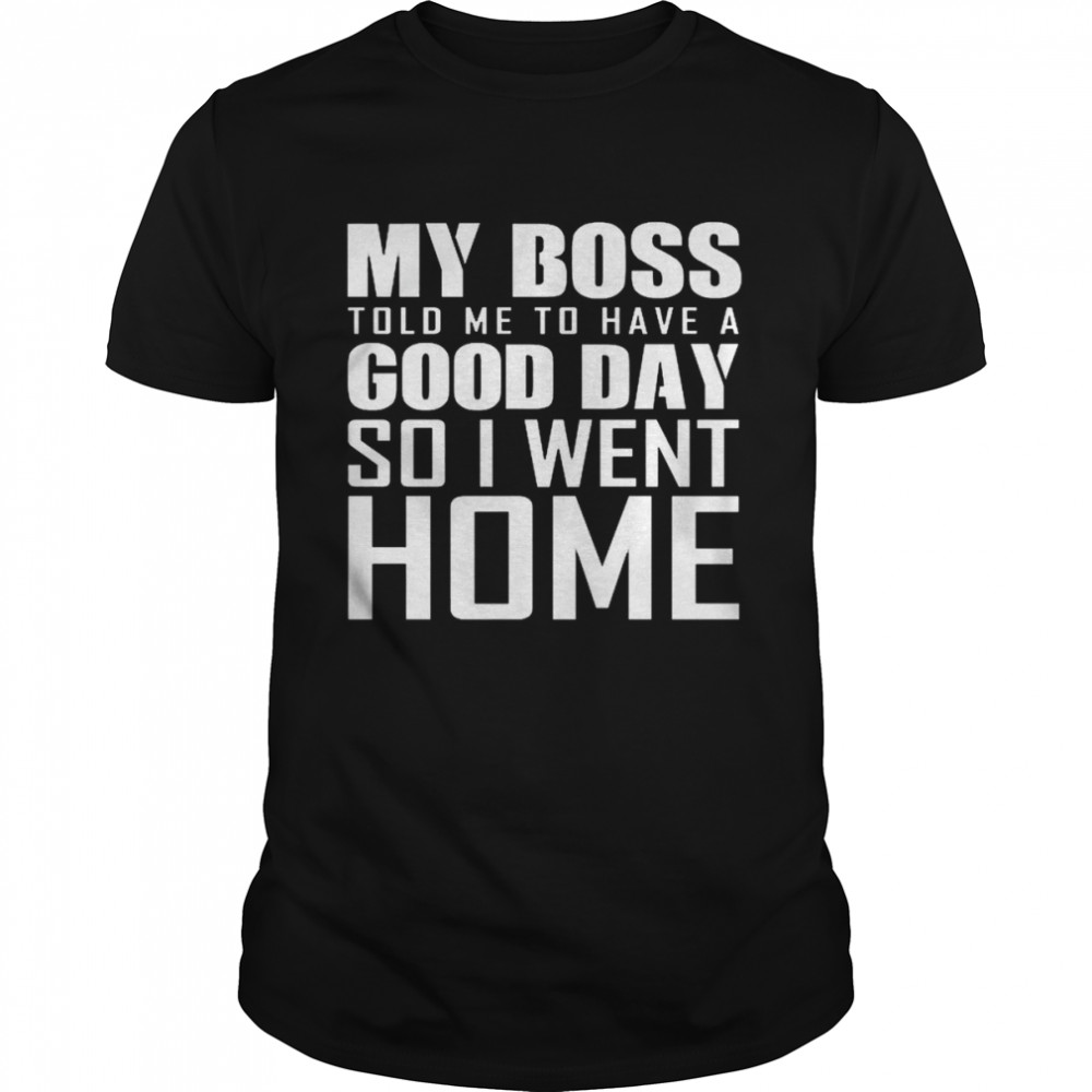 My Boss Told Me To Have A Good Day So I Went Home Shirt