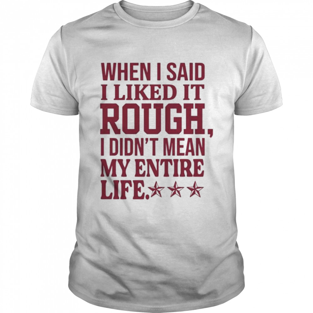 When I said I liked it rough I didn’t mean my entire life shirt