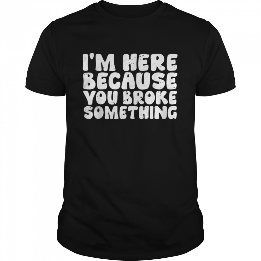 I’m Here Because You Broke Something Tee Shirt