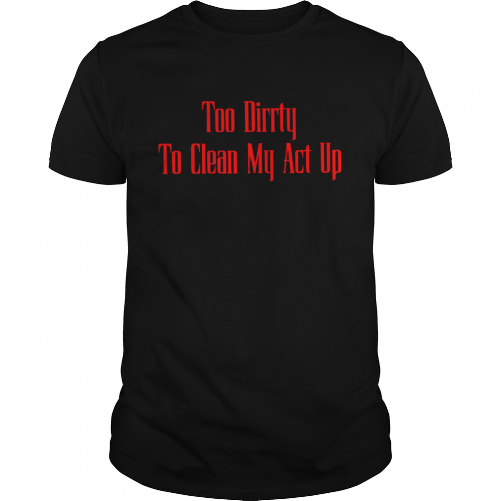 Too dirrty to clean my act up shirt