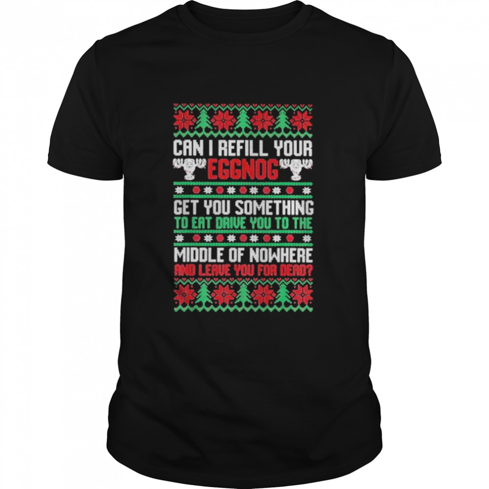 Saying can I refill your eggnog get you something to eat drive you to the middle of nowhere and leave you for dead ugly Christmas shirt