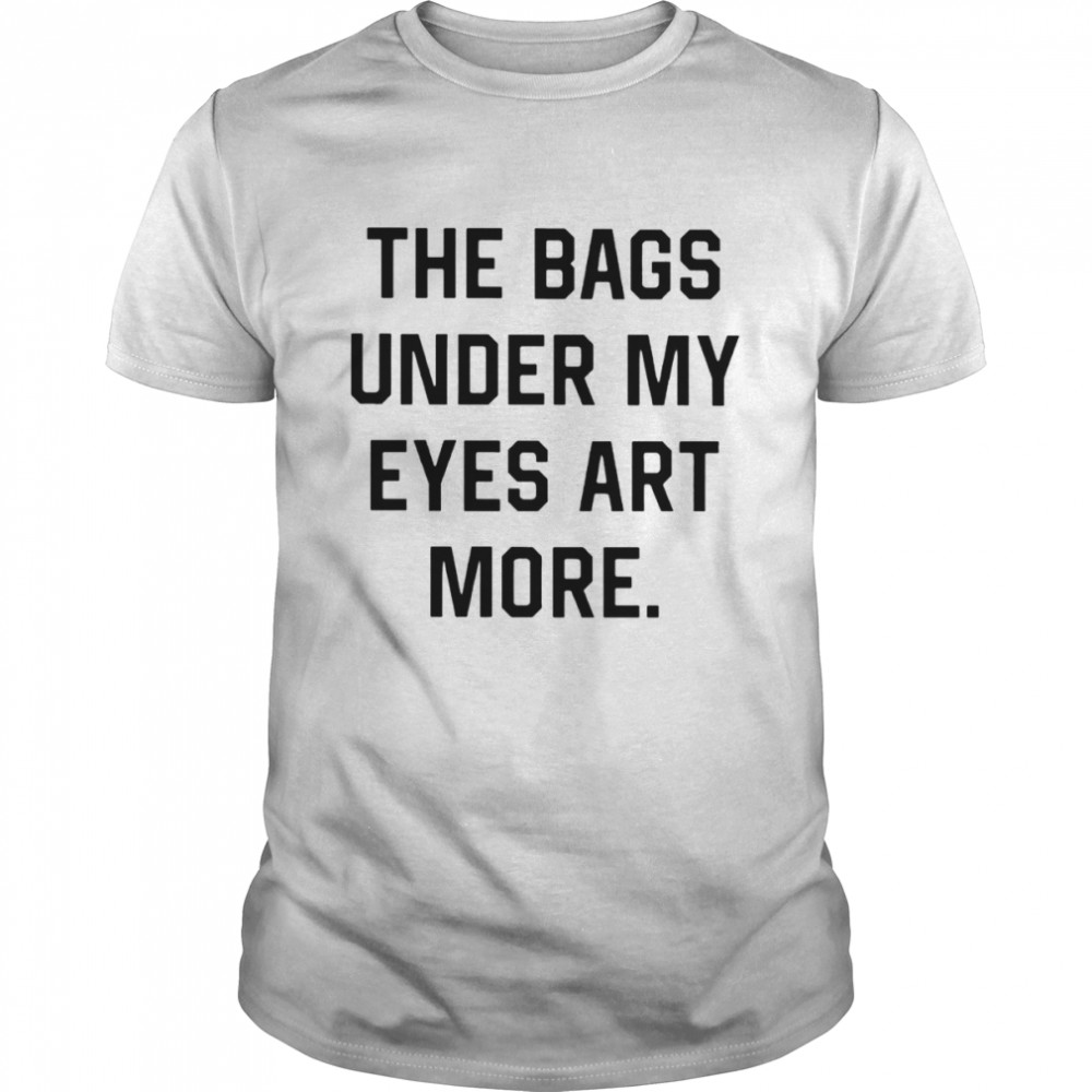 The bags under my eyes art more shirt