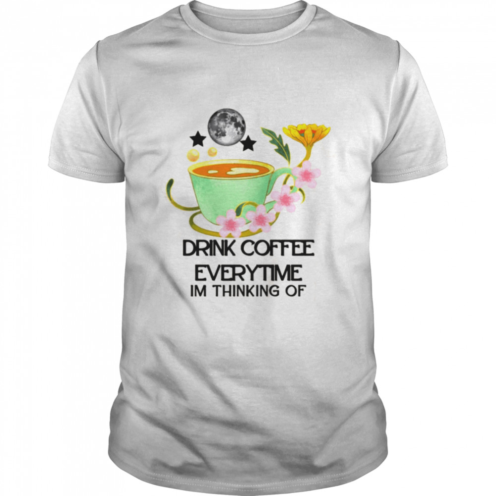 The Cup Of Coffee Drink Coffee Everytime Im Thinking Of shirt